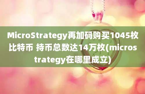 MicroStrategy再加码购买1045枚比特币 持币总数达14万枚(microstrategy在哪里成立)