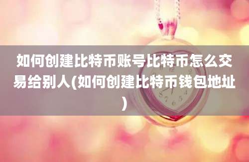 如何创建比特币账号比特币怎么交易给别人(如何创建比特币钱包地址)