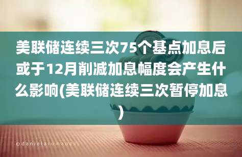 美联储连续三次75个基点加息后或于12月削减加息幅度会产生什么影响(美联储连续三次暂停加息)