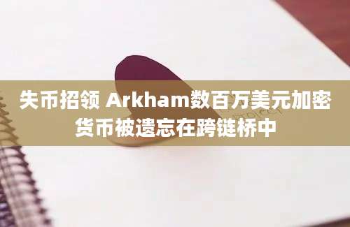 失币招领 Arkham数百万美元加密货币被遗忘在跨链桥中