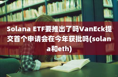 Solana ETF要推出了吗VanEck提交首个申请会在今年获批吗(solana和eth)