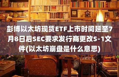 彭博以太坊现货ETF上市时间延至7月8日后SEC要求发行商更改S-1文件(以太坊崩盘是什么意思)