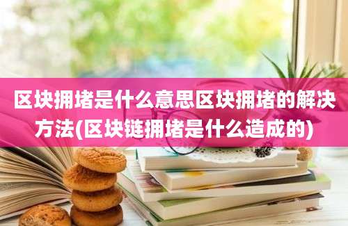 区块拥堵是什么意思区块拥堵的解决方法(区块链拥堵是什么造成的)