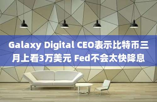 Galaxy Digital CEO表示比特币三月上看3万美元 Fed不会太快降息