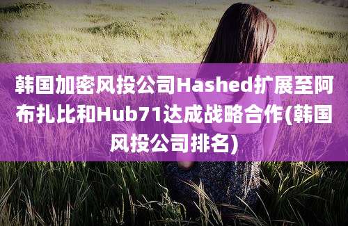 韩国加密风投公司Hashed扩展至阿布扎比和Hub71达成战略合作(韩国风投公司排名)