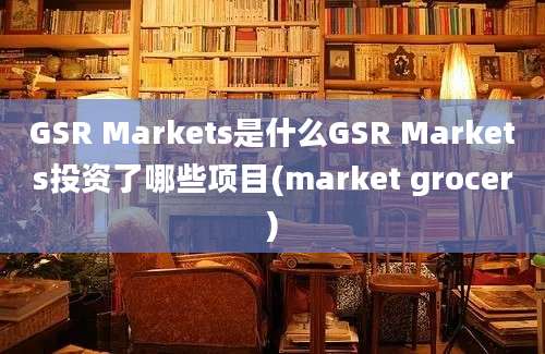 GSR Markets是什么GSR Markets投资了哪些项目(market grocer)