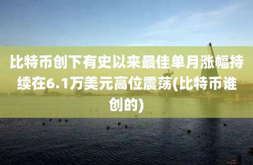 比特币创下有史以来最佳单月涨幅持续在6.1万美元高位震荡(比特币谁创的)