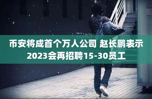 币安将成首个万人公司 赵长鹏表示2023会再招聘15-30员工