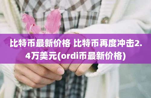 比特币最新价格 比特币再度冲击2.4万美元(ordi币最新价格)