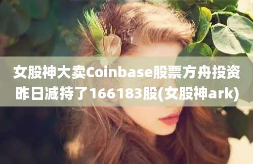 女股神大卖Coinbase股票方舟投资昨日减持了166183股(女股神ark)