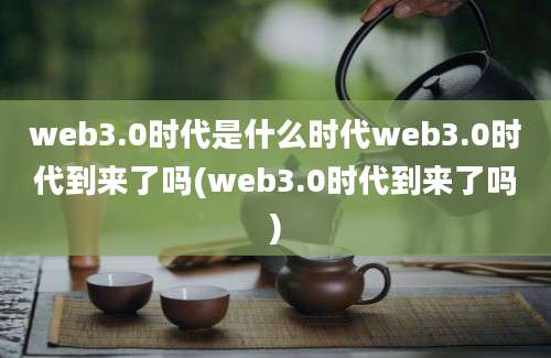 web3.0时代是什么时代web3.0时代到来了吗(web3.0时代到来了吗)