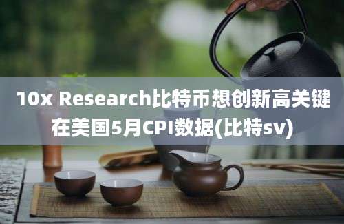 10x Research比特币想创新高关键在美国5月CPI数据(比特sv)