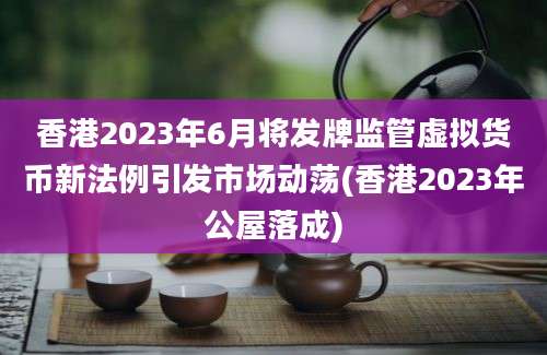 香港2023年6月将发牌监管虚拟货币新法例引发市场动荡(香港2023年公屋落成)