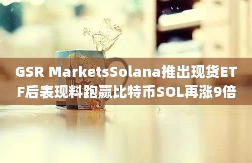 GSR MarketsSolana推出现货ETF后表现料跑赢比特币SOL再涨9倍