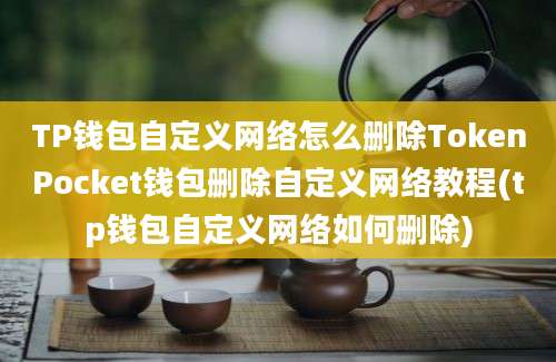 TP钱包自定义网络怎么删除TokenPocket钱包删除自定义网络教程(tp钱包自定义网络如何删除)