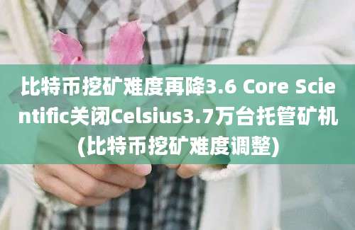 比特币挖矿难度再降3.6 Core Scientific关闭Celsius3.7万台托管矿机(比特币挖矿难度调整)