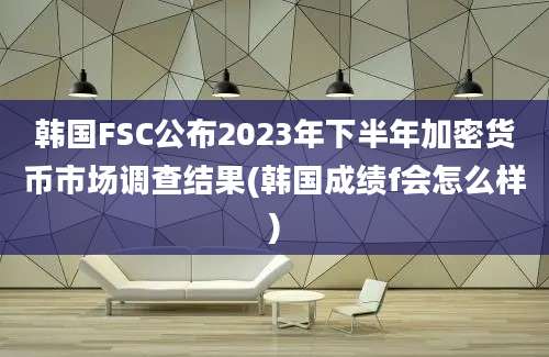 韩国FSC公布2023年下半年加密货币市场调查结果(韩国成绩f会怎么样)