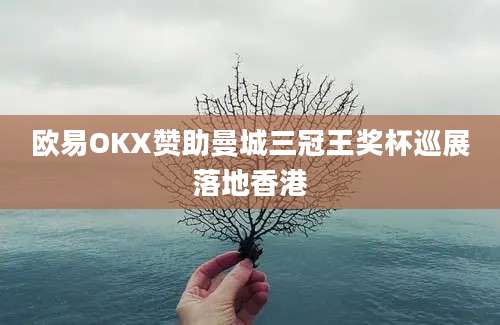 欧易OKX赞助曼城三冠王奖杯巡展落地香港