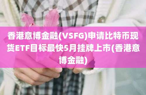 香港意博金融(VSFG)申请比特币现货ETF目标最快5月挂牌上市(香港意博金融)