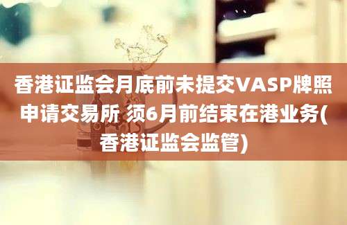 香港证监会月底前未提交VASP牌照申请交易所 须6月前结束在港业务(香港证监会监管)