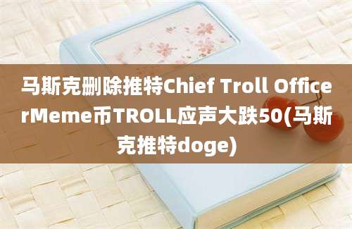 马斯克删除推特Chief Troll OfficerMeme币TROLL应声大跌50(马斯克推特doge)