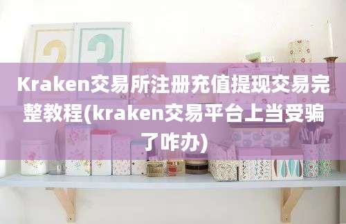 Kraken交易所注册充值提现交易完整教程(kraken交易平台上当受骗了咋办)