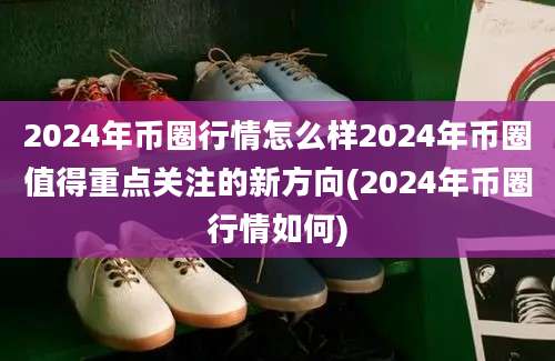 2024年币圈行情怎么样2024年币圈值得重点关注的新方向(2024年币圈行情如何)