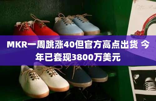 MKR一周跳涨40但官方高点出货 今年已套现3800万美元