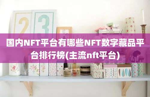 国内NFT平台有哪些NFT数字藏品平台排行榜(主流nft平台)