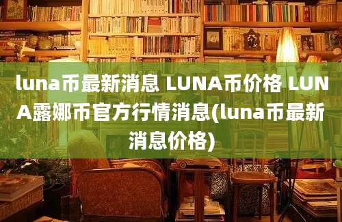 luna币最新消息 LUNA币价格 LUNA露娜币官方行情消息(luna币最新消息价格)