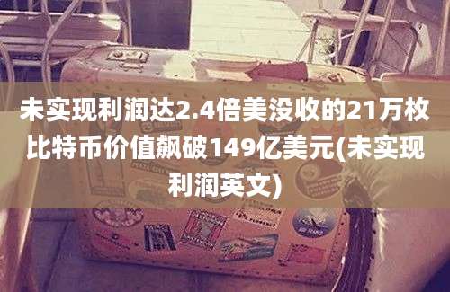 未实现利润达2.4倍美没收的21万枚比特币价值飙破149亿美元(未实现利润英文)