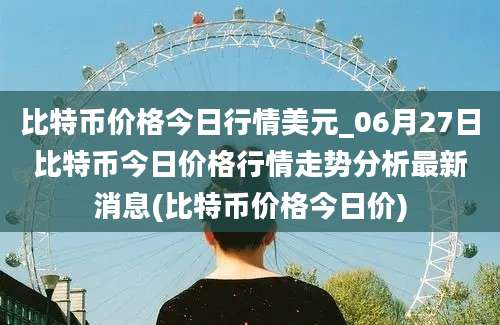 比特币价格今日行情美元_06月27日比特币今日价格行情走势分析最新消息(比特币价格今日价)