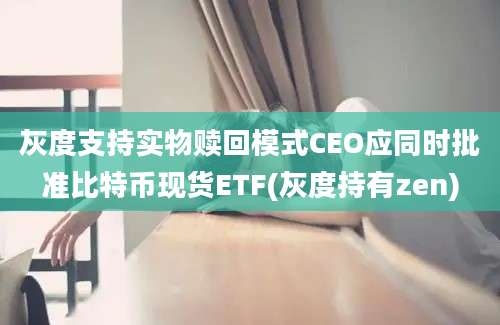 灰度支持实物赎回模式CEO应同时批准比特币现货ETF(灰度持有zen)