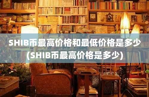 SHIB币最高价格和最低价格是多少(SHIB币最高价格是多少)