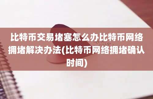 比特币交易堵塞怎么办比特币网络拥堵解决办法(比特币网络拥堵确认时间)