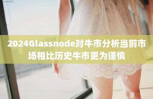 2024Glassnode对牛市分析当前市场相比历史牛市更为谨慎