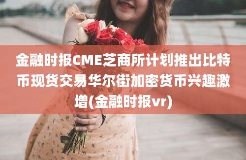 金融时报CME芝商所计划推出比特币现货交易华尔街加密货币兴趣激增(金融时报vr)