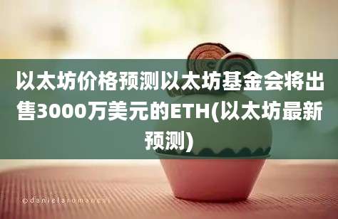 以太坊价格预测以太坊基金会将出售3000万美元的ETH(以太坊最新预测)