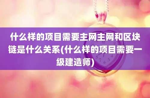 什么样的项目需要主网主网和区块链是什么关系(什么样的项目需要一级建造师)