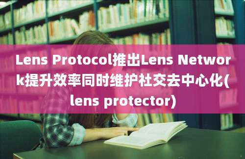 Lens Protocol推出Lens Network提升效率同时维护社交去中心化(lens protector)