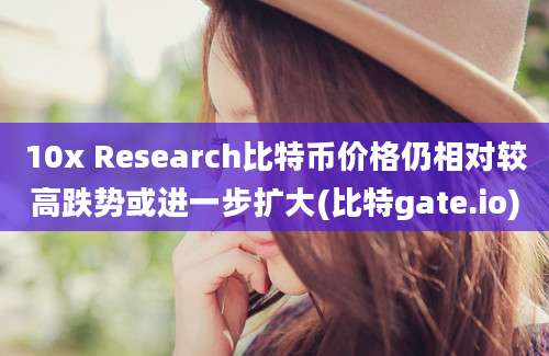 10x Research比特币价格仍相对较高跌势或进一步扩大(比特gate.io)