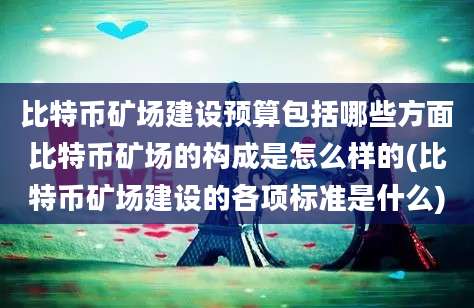 比特币矿场建设预算包括哪些方面比特币矿场的构成是怎么样的(比特币矿场建设的各项标准是什么)