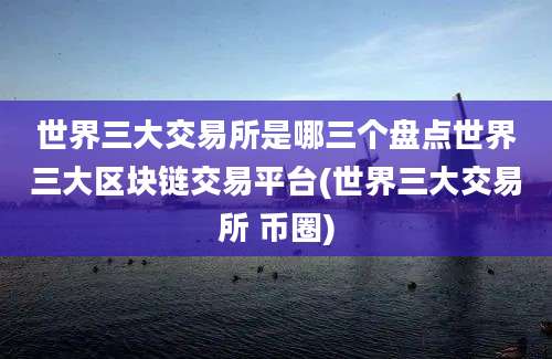 世界三大交易所是哪三个盘点世界三大区块链交易平台(世界三大交易所 币圈)