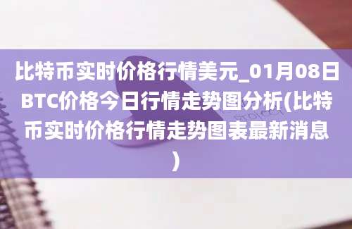 比特币实时价格行情美元_01月08日BTC价格今日行情走势图分析(比特币实时价格行情走势图表最新消息)