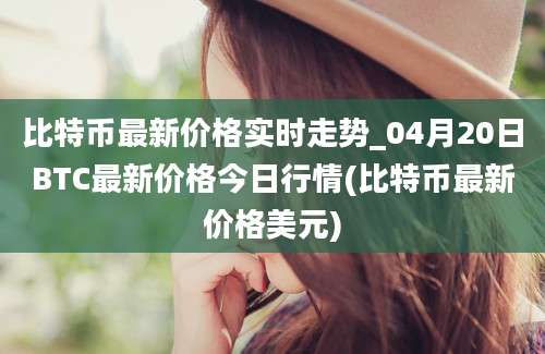 比特币最新价格实时走势_04月20日BTC最新价格今日行情(比特币最新价格美元)