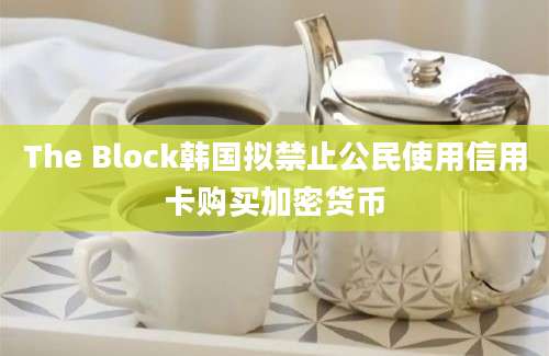 The Block韩国拟禁止公民使用信用卡购买加密货币