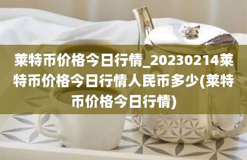 莱特币价格今日行情_20230214莱特币价格今日行情人民币多少(莱特币价格今日行情)