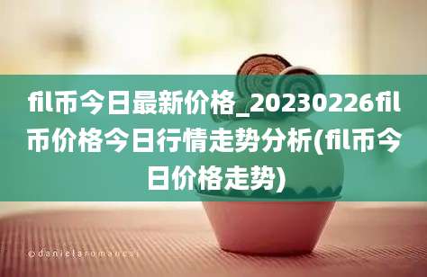 fil币今日最新价格_20230226fil币价格今日行情走势分析(fil币今日价格走势)