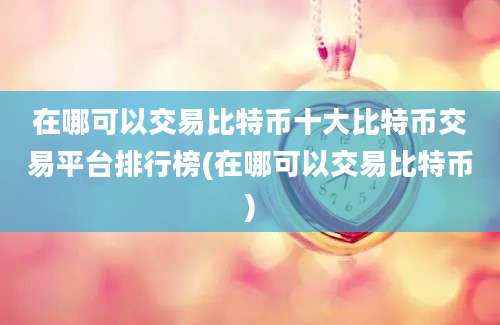 在哪可以交易比特币十大比特币交易平台排行榜(在哪可以交易比特币)