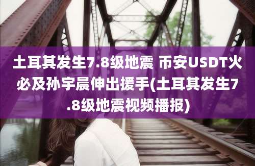 土耳其发生7.8级地震 币安USDT火必及孙宇晨伸出援手(土耳其发生7.8级地震视频播报)